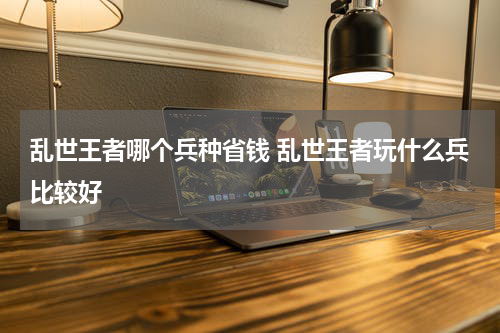 乱世王者哪个兵种省钱 乱世王者玩什么兵比较好