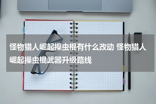 怪物猎人崛起操虫棍有什么改动 怪物猎人崛起操虫棍武器升级路线