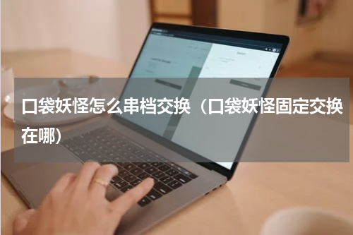 口袋妖怪怎么串档交换（口袋妖怪固定交换在哪）