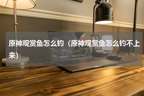 原神观赏鱼怎么钓（原神观赏鱼怎么钓不上来）
