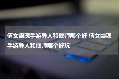 倩女幽魂手游异人和偃师哪个好 倩女幽魂手游异人和偃师哪个好玩