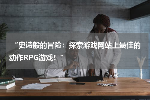  “史诗般的冒险：探索游戏网站上最佳的动作RPG游戏！”