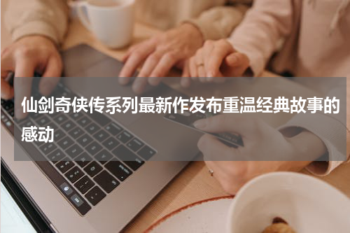 仙剑奇侠传系列最新作发布重温经典故事的感动