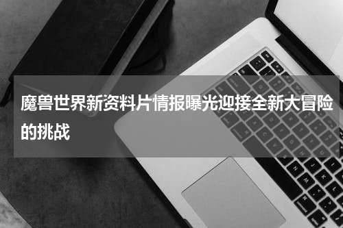 魔兽世界新资料片情报曝光迎接全新大冒险的挑战