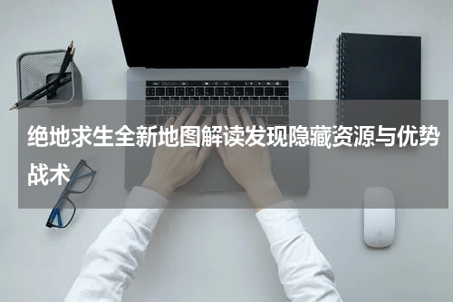 绝地求生全新地图解读发现隐藏资源与优势战术