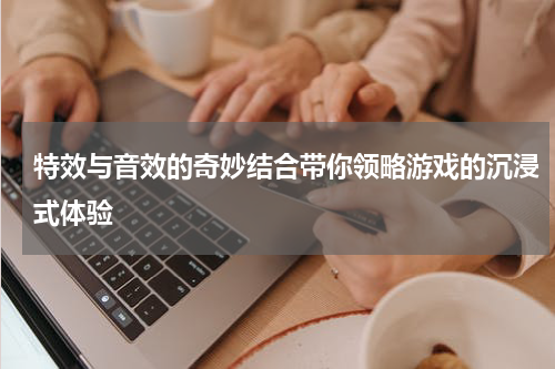 特效与音效的奇妙结合带你领略游戏的沉浸式体验