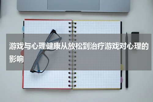 游戏与心理健康从放松到治疗游戏对心理的影响