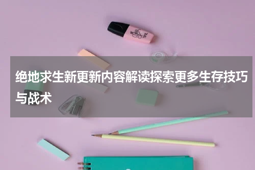 绝地求生新更新内容解读探索更多生存技巧与战术