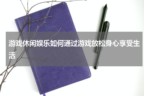 游戏休闲娱乐如何通过游戏放松身心享受生活