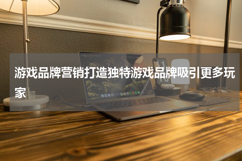 游戏品牌营销打造独特游戏品牌吸引更多玩家