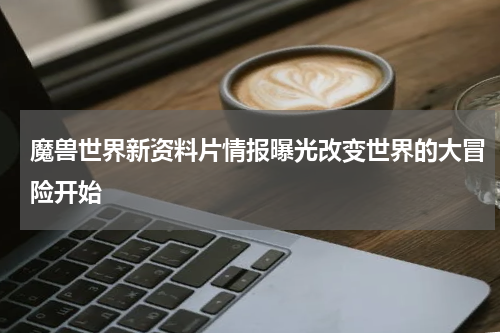 魔兽世界新资料片情报曝光改变世界的大冒险开始