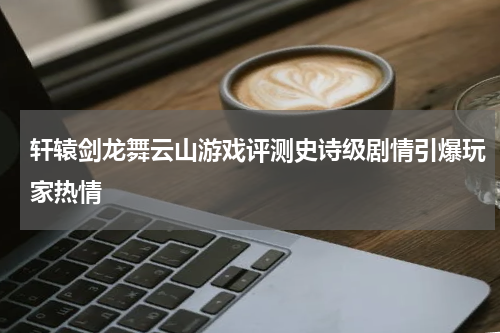 轩辕剑龙舞云山游戏评测史诗级剧情引爆玩家热情