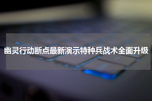 幽灵行动断点最新演示特种兵战术全面升级