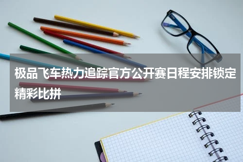 极品飞车热力追踪官方公开赛日程安排锁定精彩比拼