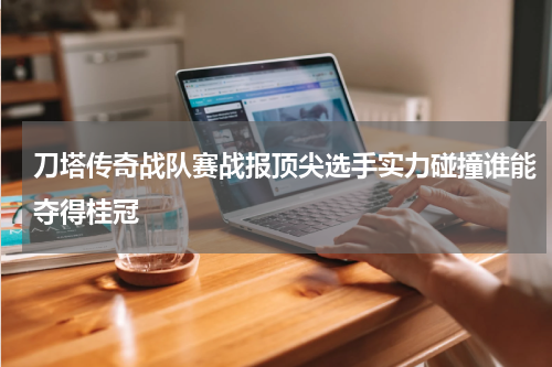 刀塔传奇战队赛战报顶尖选手实力碰撞谁能夺得桂冠