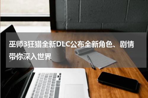 巫师3狂猎全新DLC公布全新角色、剧情带你深入世界
