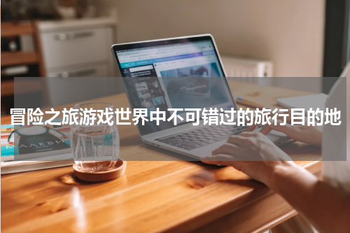 冒险之旅游戏世界中不可错过的旅行目的地