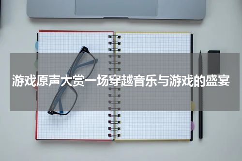 游戏原声大赏一场穿越音乐与游戏的盛宴