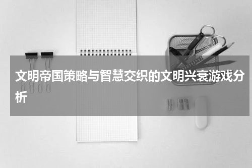 文明帝国策略与智慧交织的文明兴衰游戏分析