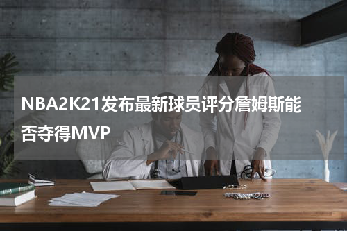 NBA2K21发布最新球员评分詹姆斯能否夺得MVP