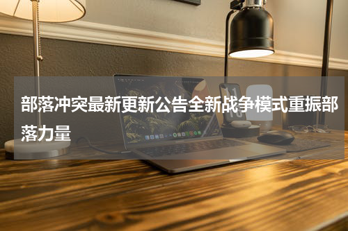 部落冲突最新更新公告全新战争模式重振部落力量