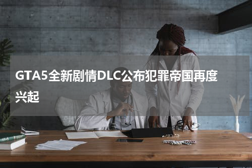 GTA5全新剧情DLC公布犯罪帝国再度兴起