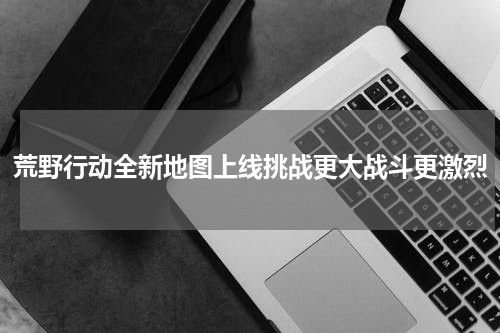 荒野行动全新地图上线挑战更大战斗更激烈