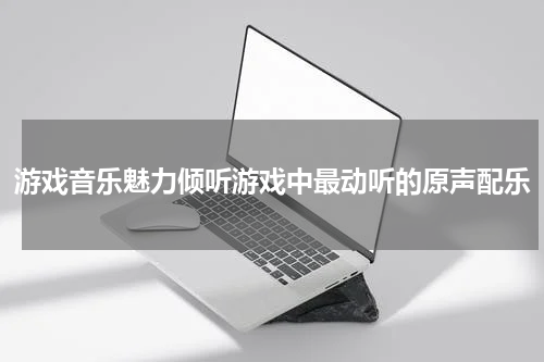 游戏音乐魅力倾听游戏中最动听的原声配乐