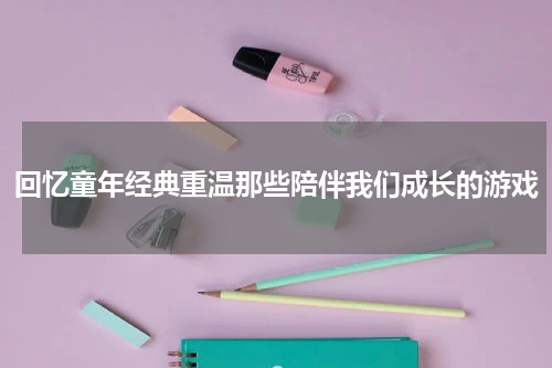 回忆童年经典重温那些陪伴我们成长的游戏