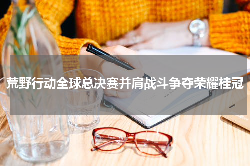 荒野行动全球总决赛并肩战斗争夺荣耀桂冠