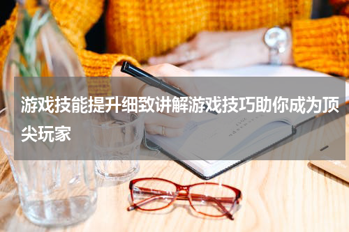 游戏技能提升细致讲解游戏技巧助你成为顶尖玩家