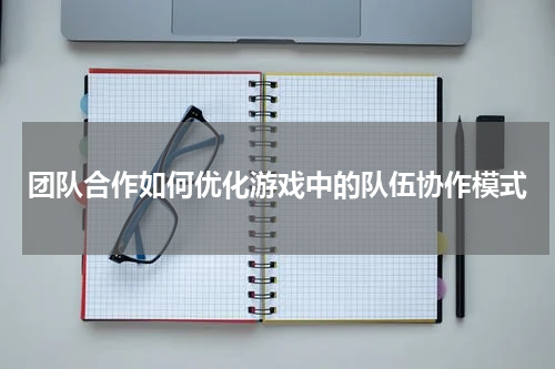 团队合作如何优化游戏中的队伍协作模式