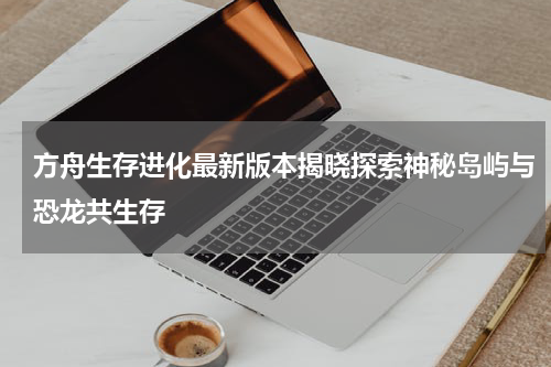 方舟生存进化最新版本揭晓探索神秘岛屿与恐龙共生存