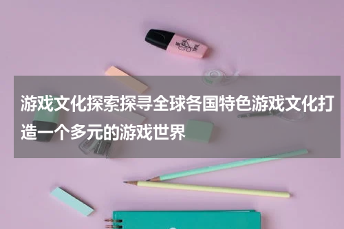 游戏文化探索探寻全球各国特色游戏文化打造一个多元的游戏世界