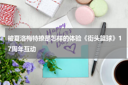 被夏洛梅特撩是怎样的体验《街头篮球》17周年互动