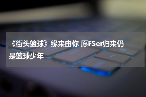 《街头篮球》缘来由你 愿FSer归来仍是篮球少年