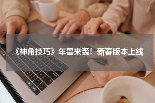 《神角技巧》年兽来袭！新春版本上线