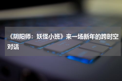 《阴阳师：妖怪小班》来一场新年的跨时空对话