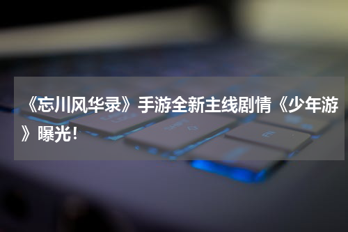 《忘川风华录》手游全新主线剧情《少年游》曝光！