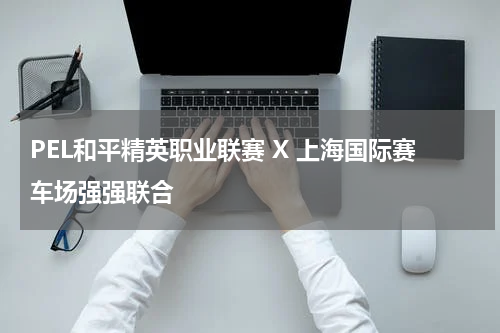PEL和平精英职业联赛 X 上海国际赛车场强强联合