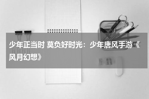 少年正当时 莫负好时光：少年唐风手游《风月幻想》