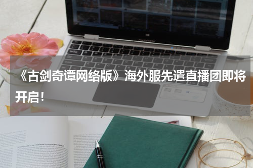 《古剑奇谭网络版》海外服先遣直播团即将开启！