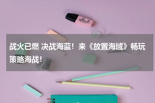 战火已燃 决战海蓝！来《放置海域》畅玩策略海战！