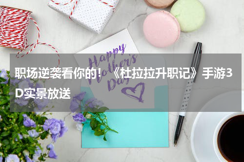 职场逆袭看你的！《杜拉拉升职记》手游3D实景放送