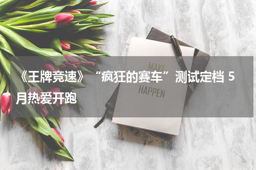 《王牌竞速》“疯狂的赛车”测试定档 5月热爱开跑