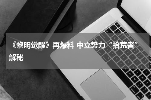 《黎明觉醒》再爆料 中立势力“拾荒者”解秘
