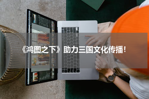 《鸿图之下》助力三国文化传播！