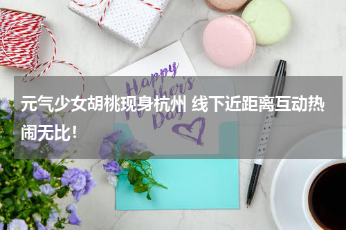 元气少女胡桃现身杭州 线下近距离互动热闹无比！