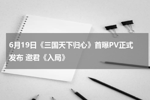 6月19日《三国天下归心》首曝PV正式发布 邀君《入局》