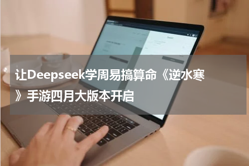 让Deepseek学周易搞算命《逆水寒》手游四月大版本开启